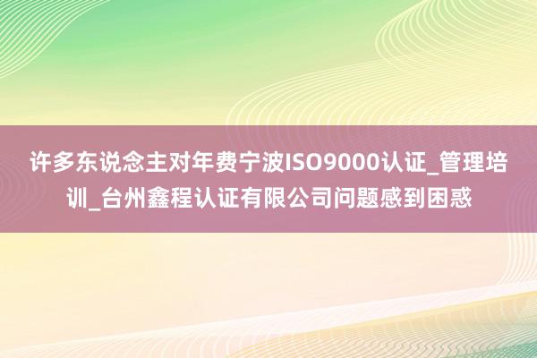 许多东说念主对年费宁波ISO9000认证_管理培训_台州鑫程认证有限公司问题感到困惑