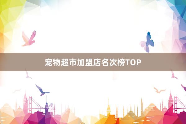 宠物超市加盟店名次榜TOP